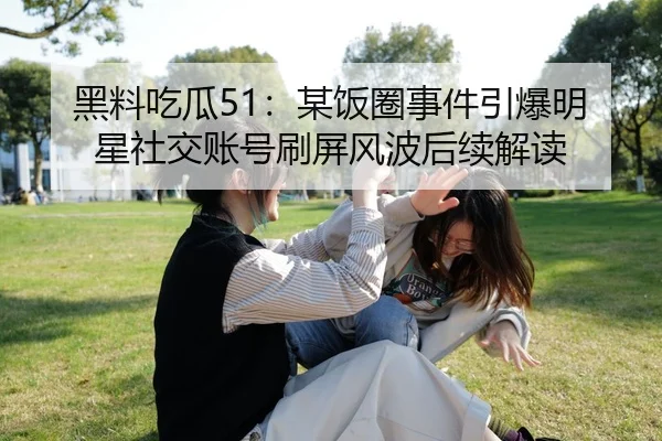 黑料吃瓜51：某饭圈事件引爆明星社交账号刷屏风波后续解读
