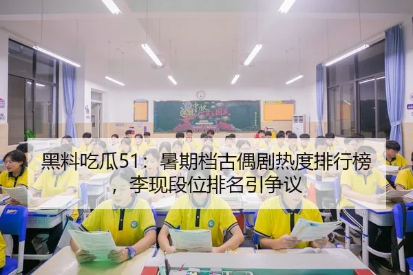 黑料吃瓜51：暑期档古偶剧热度排行榜，李现段位排名引争议